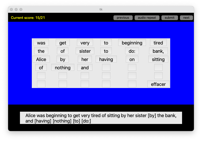 This image shows a simple graphical interface from a Python application built using tkinter. The background is blue, and at the top, there is a header bar showing the current score as "15/21" in yellow text. Next to it, there are four buttons labeled "previous," "audio repeat," "submit," and "next." Below the header, a collection of word tiles is displayed, containing words such as "was," "get," "very," "tired," "Alice," "sister," and "having." These tiles are clickable or draggable, and beneath them are several empty boxes arranged horizontally, where the user can place the words to form a sentence. There is also a button labeled "effacer" to clear the arrangement. At the bottom of the image, the sentence “Alice was beginning to get very tired of sitting by her sister [by] the bank, and [having] [nothing] [to] [do:]” is displayed, which appears to be the target sentence that the user needs to reconstruct using the word tiles above.